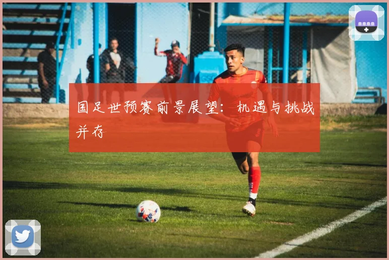 国足世预赛前景展望：机遇与挑战并存