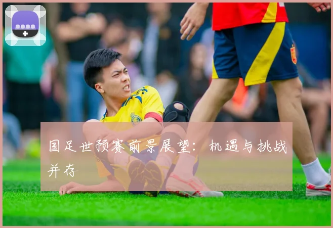 国足世预赛前景展望：机遇与挑战并存