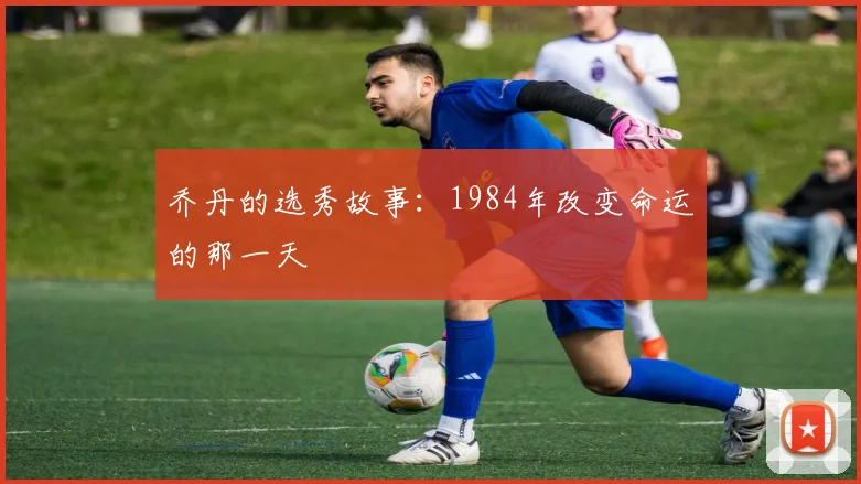 乔丹的选秀故事:1984年改变命运的那一天