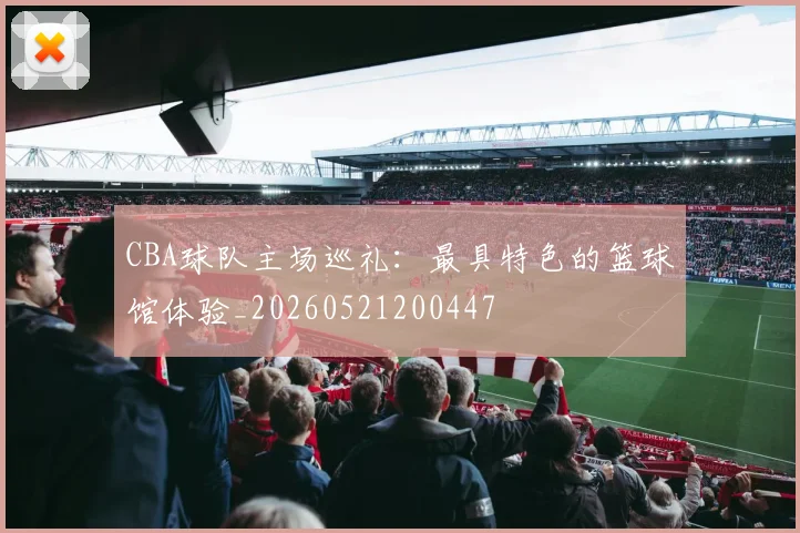 CBA球队主场巡礼：最具特色的篮球馆体验_20260521200447