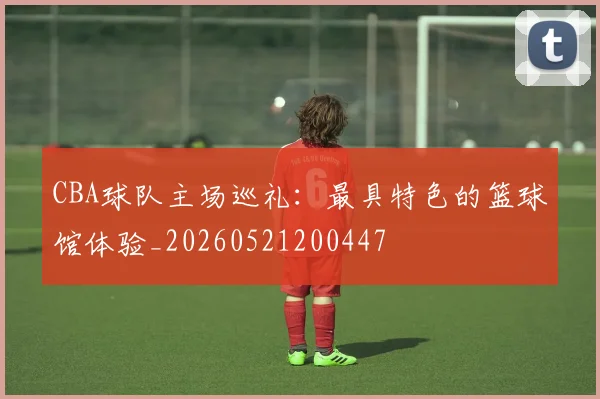 CBA球队主场巡礼:最具特色的篮球馆体验_20260521200447