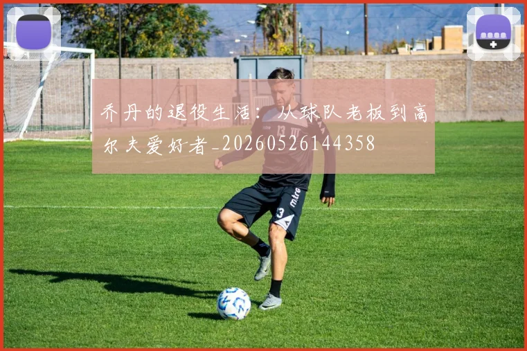 乔丹的退役生活：从球队老板到高尔夫爱好者_20260526144358