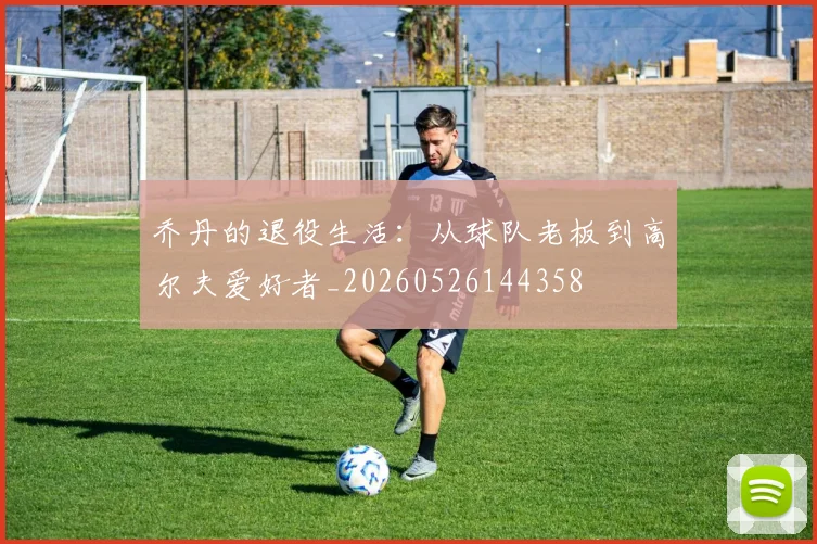 乔丹的退役生活:从球队老板到高尔夫爱好者_20260526144358